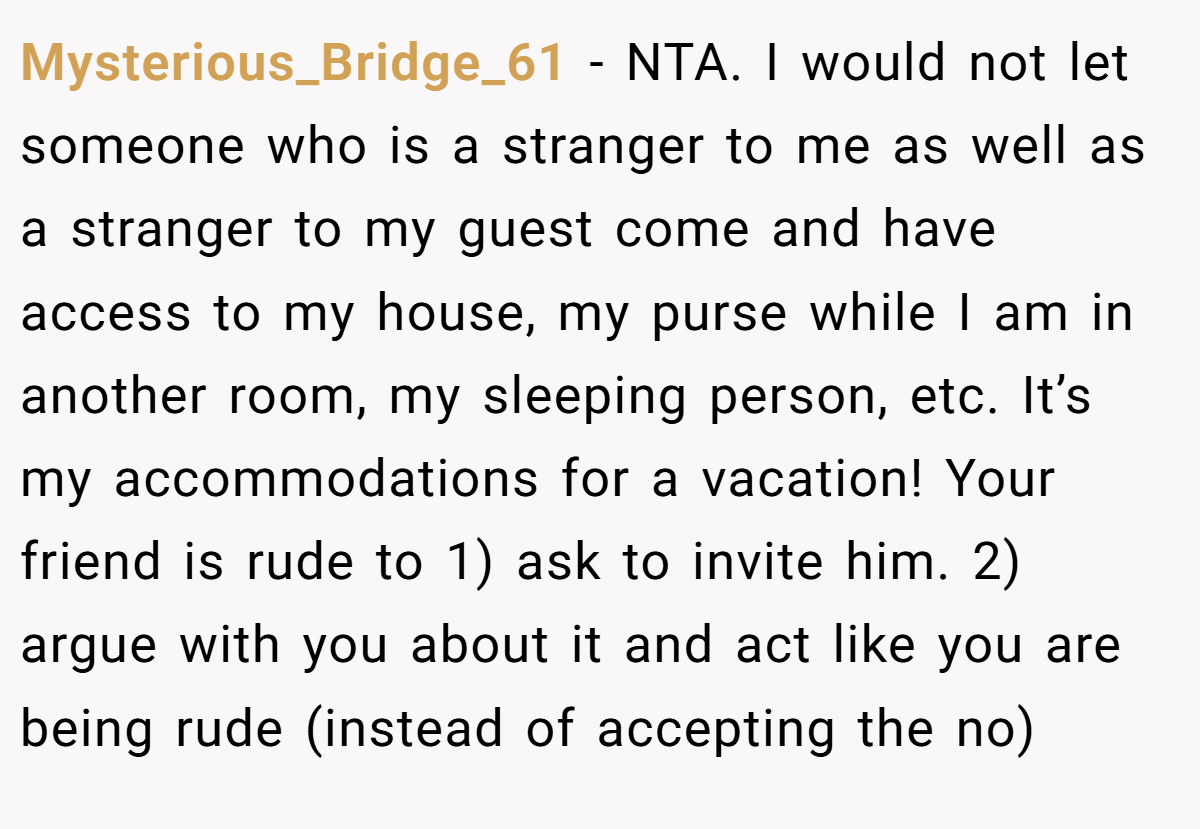 Mysterious_Bridge_61 − NTA. I would not let someone who is a stranger to me as well as a stranger to my guest come and have access to my house, my purse while I am in another room, my sleeping person, etc. It’s my accommodations for a vacation! Your friend is rude to 1) ask to invite him. 2) argue with you about it and act like you are being rude (instead of accepting the no)