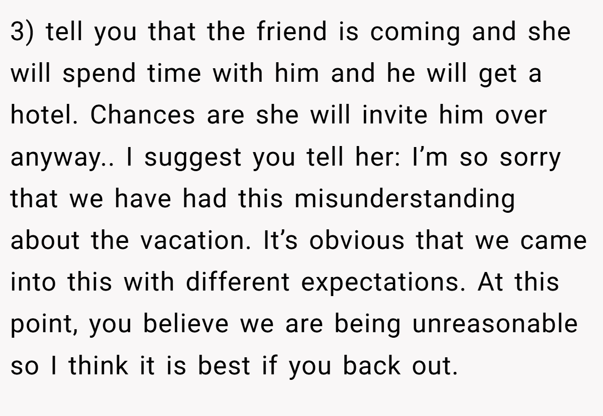 3) tell you that the friend is coming and she will spend time with him and he will get a hotel. Chances are she will invite him over anyway.. I suggest you tell her: I’m so sorry that we have had this misunderstanding about the vacation. It’s obvious that we came into this with different expectations. At this point, you believe we are being unreasonable so I think it is best if you back out.