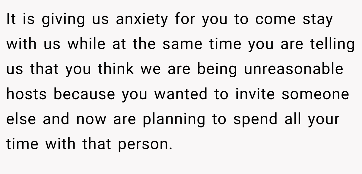 It is giving us anxiety for you to come stay with us while at the same time you are telling us that you think we are being unreasonable hosts because you wanted to invite someone else and now are planning to spend all your time with that person.