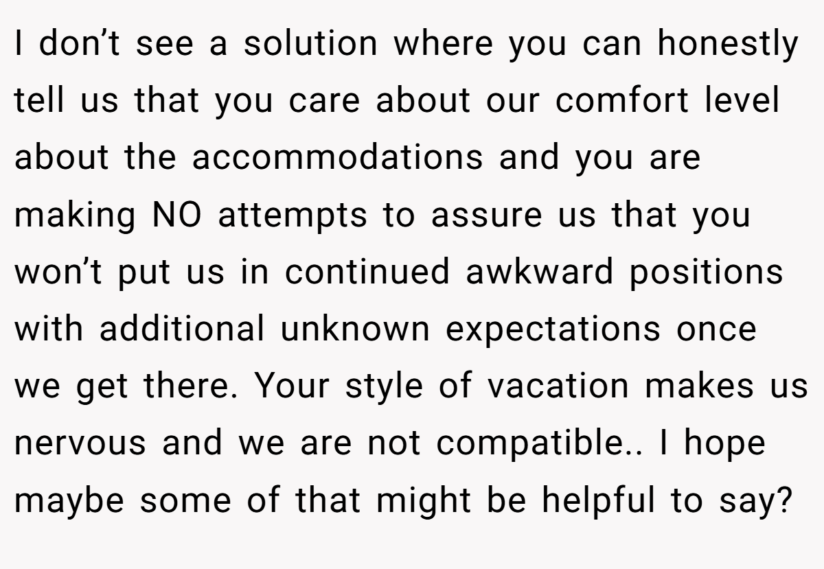 I don’t see a solution where you can honestly tell us that you care about our comfort level about the accommodations and you are making NO attempts to assure us that you won’t put us in continued awkward positions with additional unknown expectations once we get there. Your style of vacation makes us nervous and we are not compatible.. I hope maybe some of that might be helpful to say?