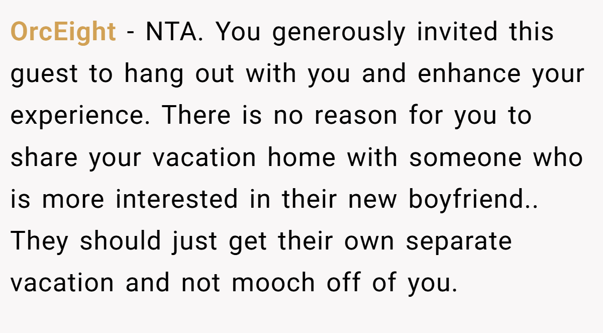 OrcEight − NTA. You generously invited this guest to hang out with you and enhance your experience. There is no reason for you to share your vacation home with someone who is more interested in their new boyfriend.. They should just get their own separate vacation and not mooch off of you.