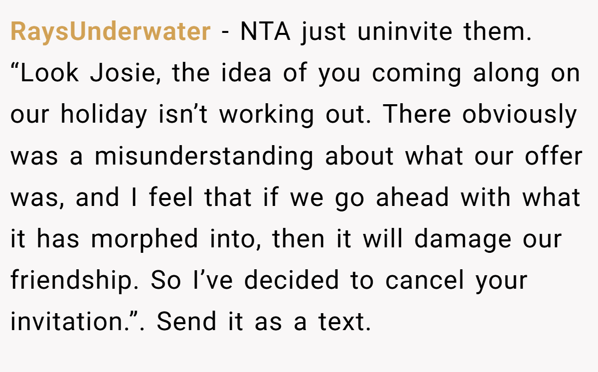 RaysUnderwater − NTA just uninvite them. “Look Josie, the idea of you coming along on our holiday isn’t working out. There obviously was a misunderstanding about what our offer was, and I feel that if we go ahead with what it has morphed into, then it will damage our friendship. So I’ve decided to cancel your invitation.”. Send it as a text.