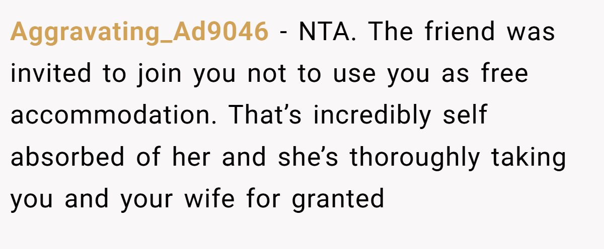 Aggravating_Ad9046 − NTA. The friend was invited to join you not to use you as free accommodation. That’s incredibly self absorbed of her and she’s thoroughly taking you and your wife for granted