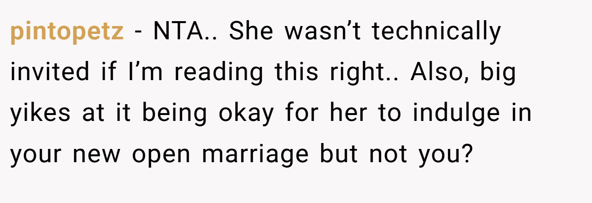 pintopetz − NTA.. She wasn’t technically invited if I’m reading this right.. Also, big yikes at it being okay for her to indulge in your new open marriage but not you?