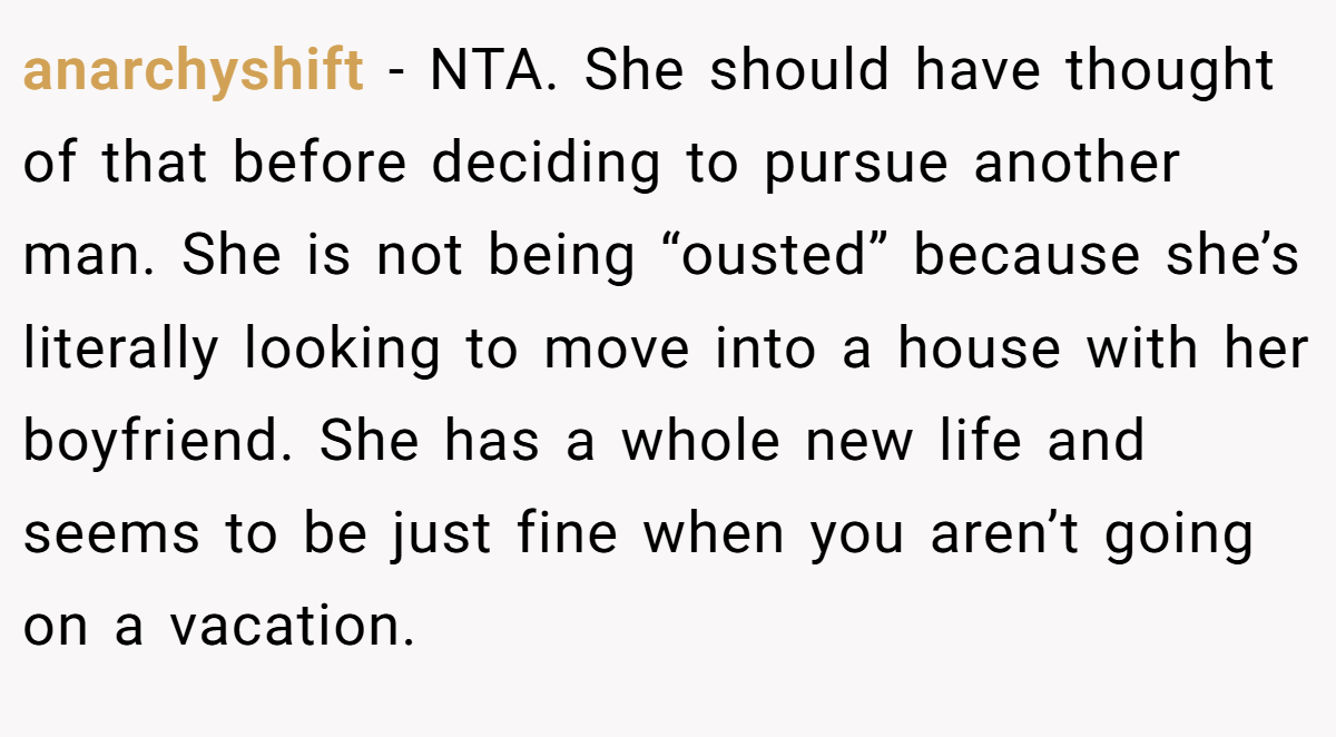 anarchyshift − NTA. She should have thought of that before deciding to pursue another man. She is not being “ousted” because she’s literally looking to move into a house with her boyfriend. She has a whole new life and seems to be just fine when you aren’t going on a vacation.