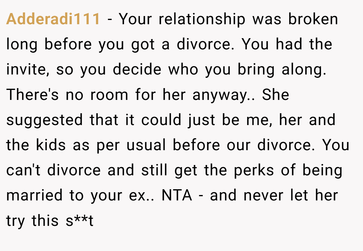 Adderadi111 − Your relationship was broken long before you got a divorce. You had the invite, so you decide who you bring along. There's no room for her anyway.. She suggested that it could just be me, her and the kids as per usual before our divorce. You can't divorce and still get the perks of being married to your ex.. NTA - and never let her try this s**t