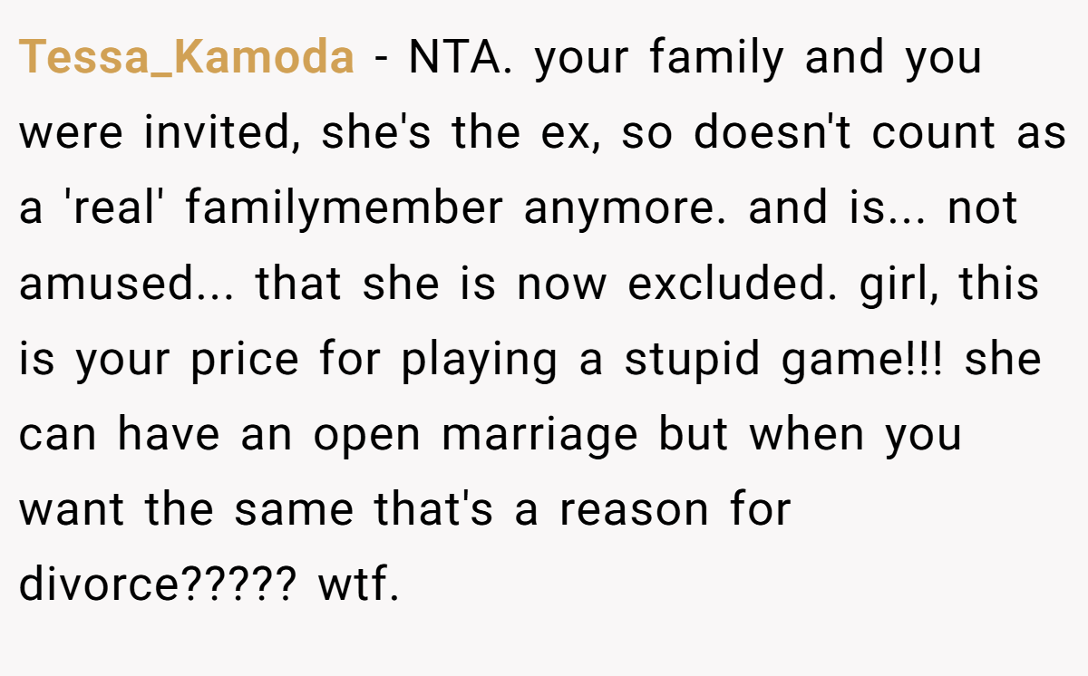 Tessa_Kamoda − NTA. your family and you were invited, she's the ex, so doesn't count as a 'real' familymember anymore. and is... not amused... that she is now excluded. girl, this is your price for playing a stupid game!!! she can have an open marriage but when you want the same that's a reason for divorce????? wtf.