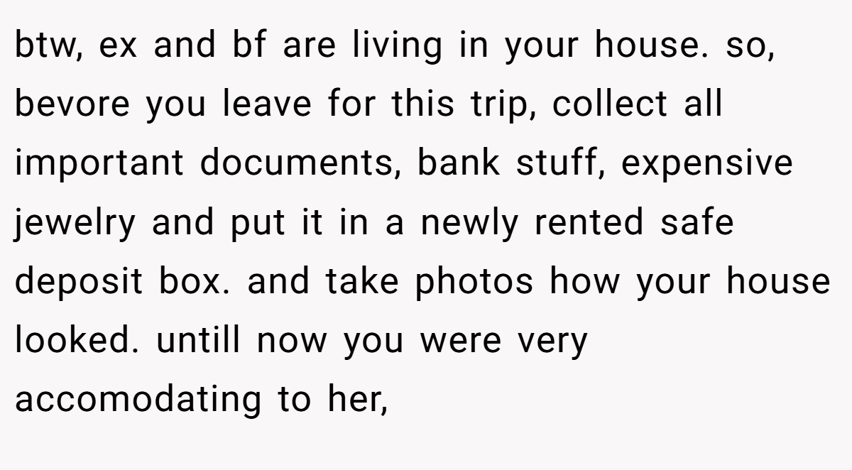 btw, ex and bf are living in your house. so, bevore you leave for this trip, collect all important documents, bank stuff, expensive jewelry and put it in a newly rented safe deposit box. and take photos how your house looked. untill now you were very accomodating to her,