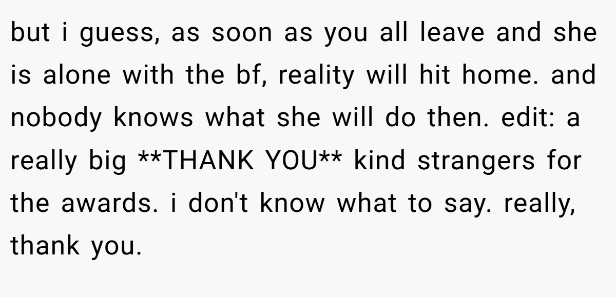 but i guess, as soon as you all leave and she is alone with the bf, reality will hit home. and nobody knows what she will do then. edit: a really big **THANK YOU** kind strangers for the awards. i don't know what to say. really, thank you.