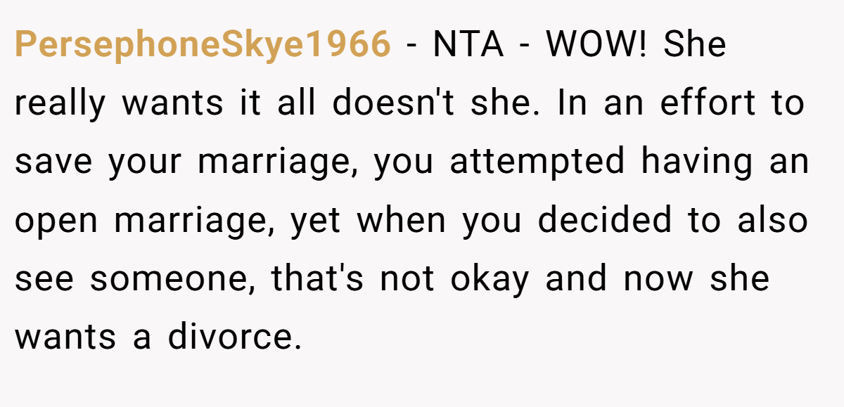 PersephoneSkye1966 − NTA - WOW! She really wants it all doesn't she. In an effort to save your marriage, you attempted having an open marriage, yet when you decided to also see someone, that's not okay and now she wants a divorce.