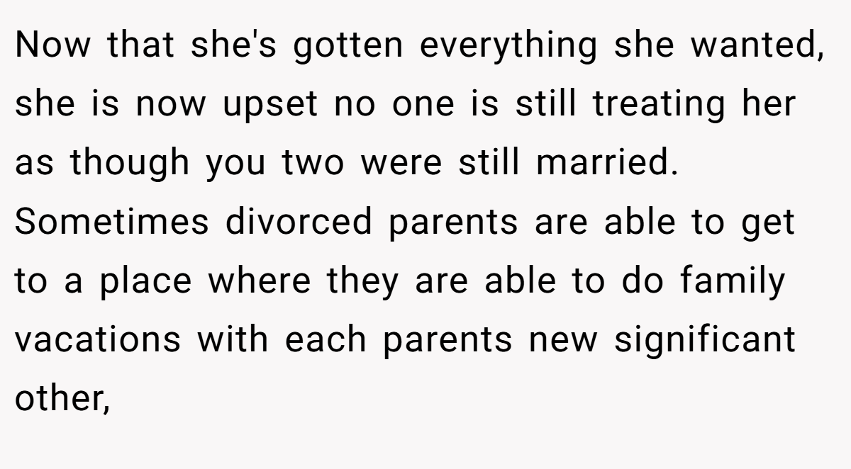Now that she's gotten everything she wanted, she is now upset no one is still treating her as though you two were still married. Sometimes divorced parents are able to get to a place where they are able to do family vacations with each parents new significant other,