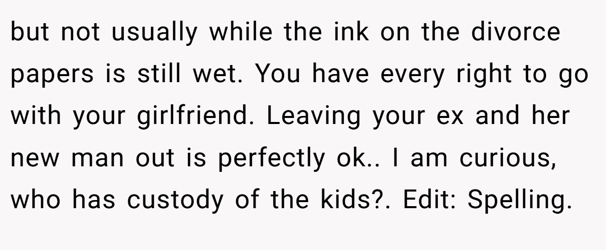 but not usually while the ink on the divorce papers is still wet. You have every right to go with your girlfriend. Leaving your ex and her new man out is perfectly ok.. I am curious, who has custody of the kids?. Edit: Spelling.