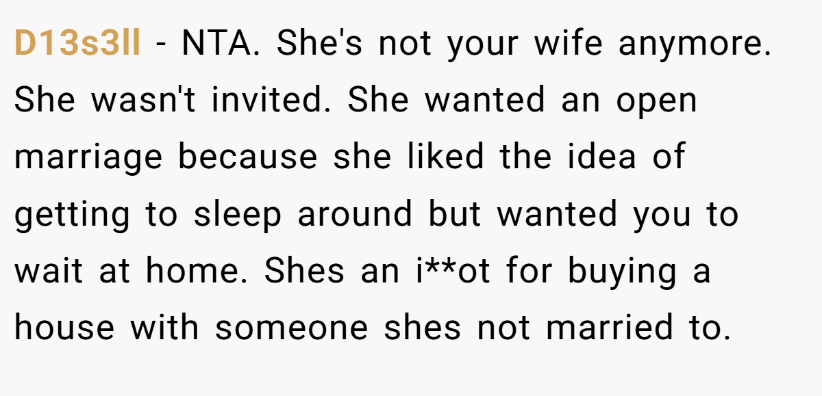 D13s3ll − NTA. She's not your wife anymore. She wasn't invited. She wanted an open marriage because she liked the idea of getting to sleep around but wanted you to wait at home. Shes an i**ot for buying a house with someone shes not married to.