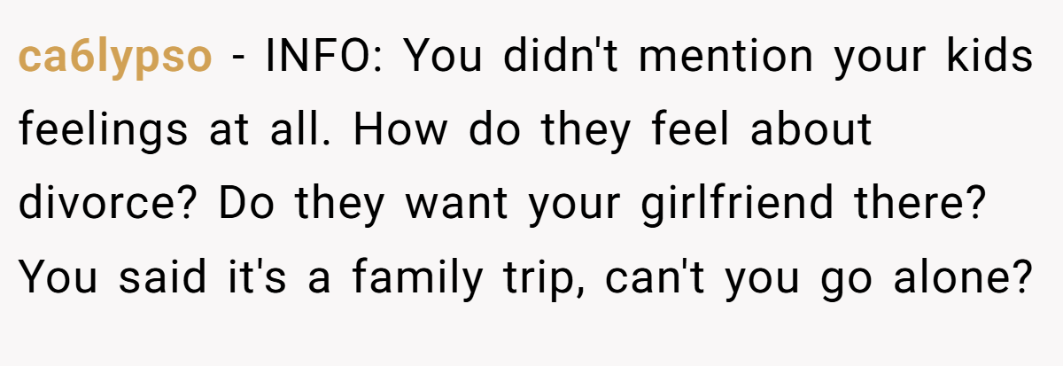 ca6lypso − INFO: You didn't mention your kids feelings at all. How do they feel about divorce? Do they want your girlfriend there? You said it's a family trip, can't you go alone?