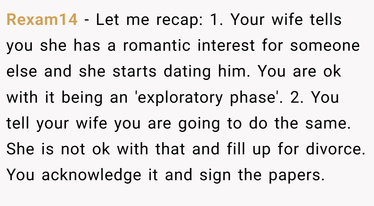Rexam14 − Let me recap: 1. Your wife tells you she has a romantic interest for someone else and she starts dating him. You are ok with it being an 'exploratory phase'. 2. You tell your wife you are going to do the same. She is not ok with that and fill up for divorce. You acknowledge it and sign the papers.