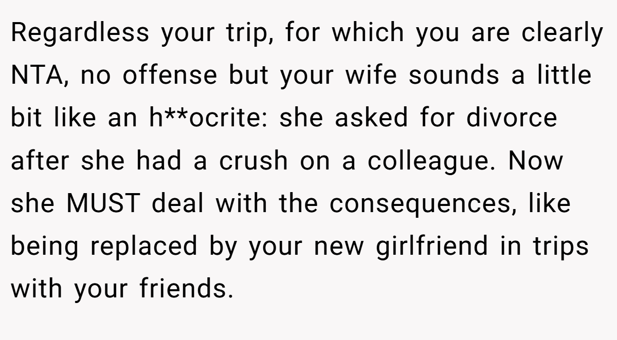 Regardless your trip, for which you are clearly NTA, no offense but your wife sounds a little bit like an h**ocrite: she asked for divorce after she had a crush on a colleague. Now she MUST deal with the consequences, like being replaced by your new girlfriend in trips with your friends.