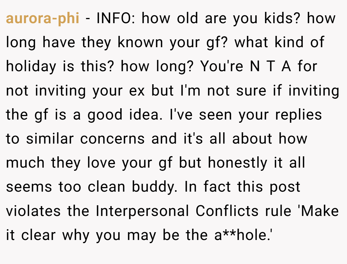 aurora-phi − INFO: how old are you kids? how long have they known your gf? what kind of holiday is this? how long? You're N T A for not inviting your ex but I'm not sure if inviting the gf is a good idea. I've seen your replies to similar concerns and it's all about how much they love your gf but honestly it all seems too clean buddy. In fact this post violates the Interpersonal Conflicts rule 'Make it clear why you may be the a**hole.'