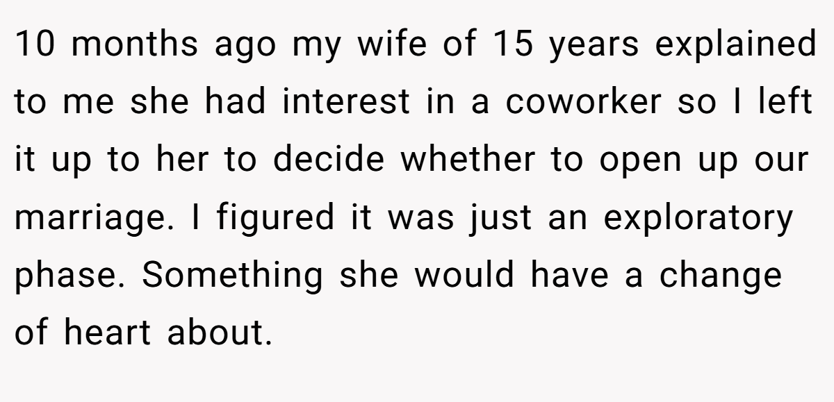 10 months ago my wife of 15 years explained to me she had interest in a coworker so I left it up to her to decide whether to open up our marriage. I figured it was just an exploratory phase. Something she would have a change of heart about.