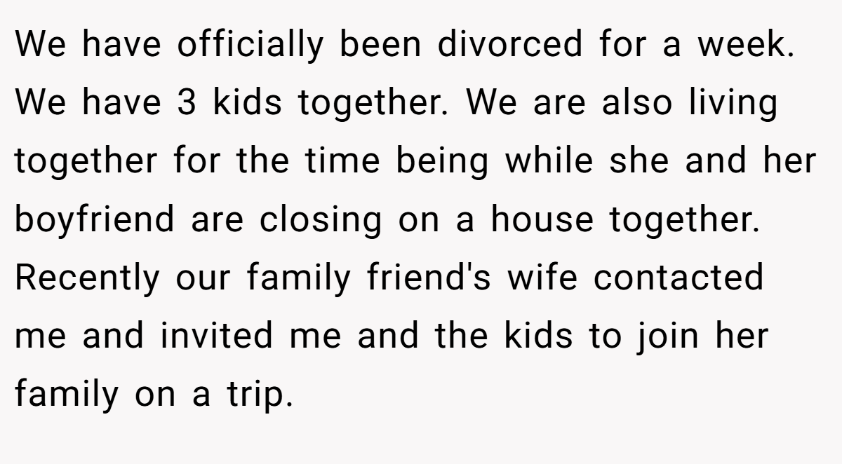 We have officially been divorced for a week. We have 3 kids together. We are also living together for the time being while she and her boyfriend are closing on a house together. Recently our family friend's wife contacted me and invited me and the kids to join her family on a trip.