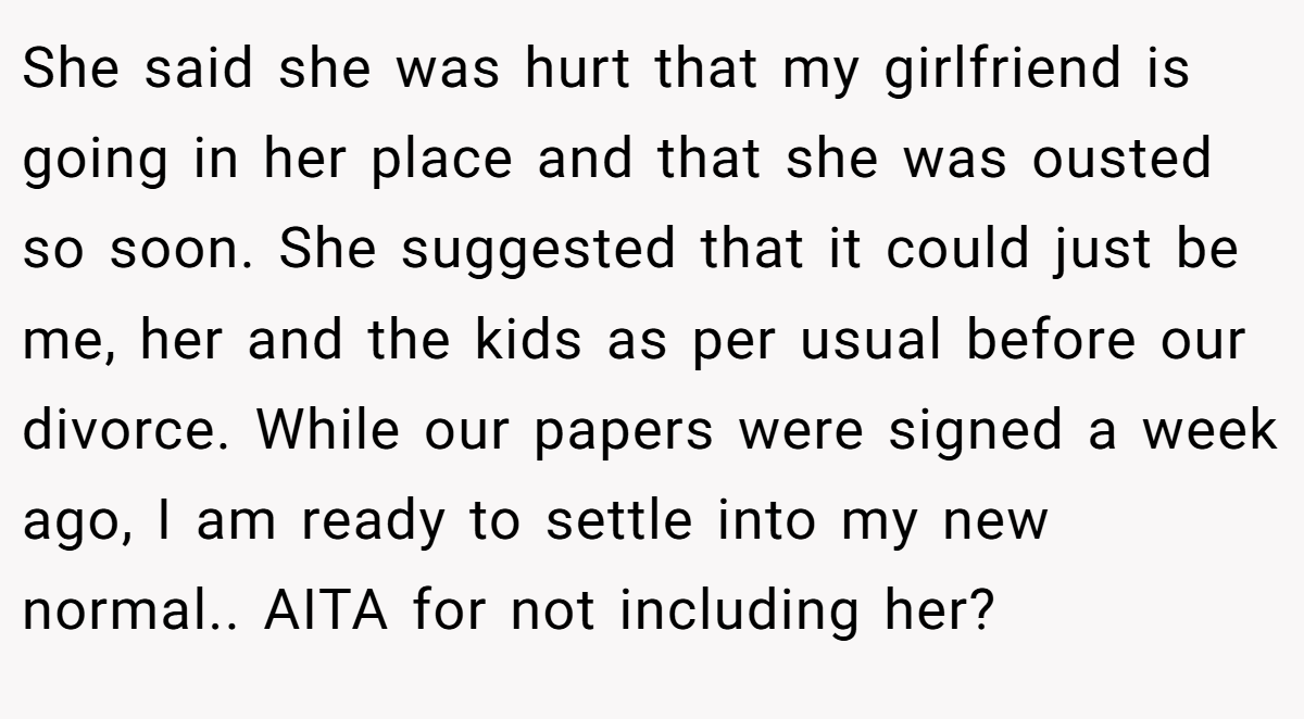 She said she was hurt that my girlfriend is going in her place and that she was ousted so soon. She suggested that it could just be me, her and the kids as per usual before our divorce. While our papers were signed a week ago, I am ready to settle into my new normal.. AITA for not including her?