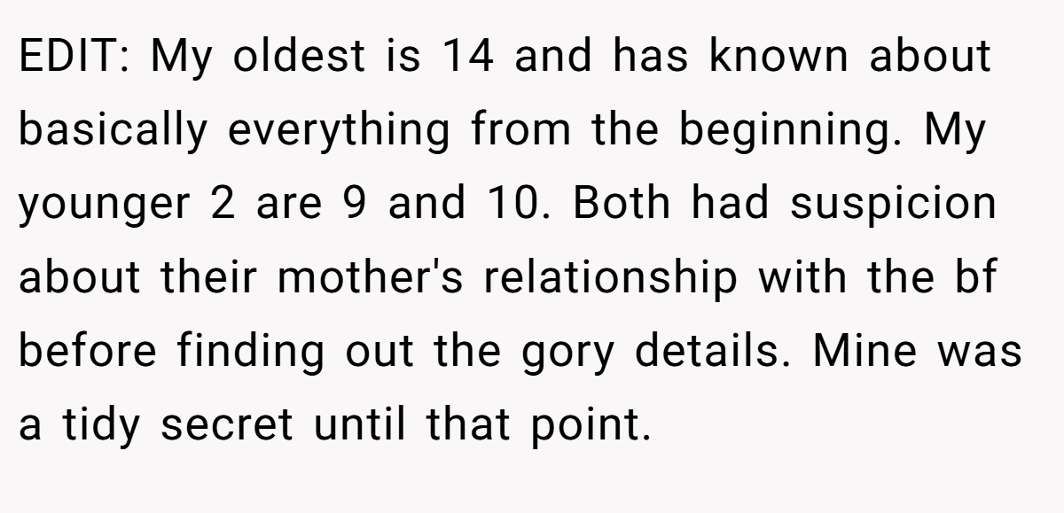 EDIT: My oldest is 14 and has known about basically everything from the beginning. My younger 2 are 9 and 10. Both had suspicion about their mother's relationship with the bf before finding out the gory details. Mine was a tidy secret until that point.