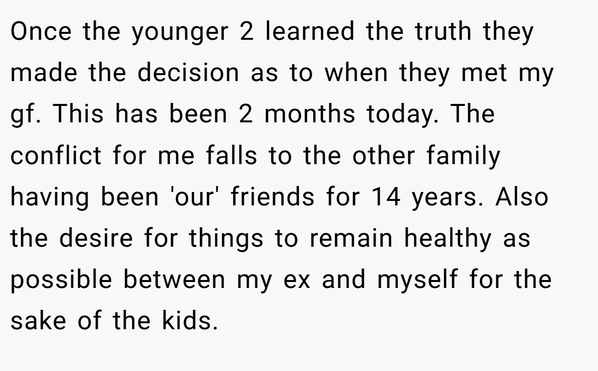 Once the younger 2 learned the truth they made the decision as to when they met my gf. This has been 2 months today. The conflict for me falls to the other family having been 'our' friends for 14 years. Also the desire for things to remain healthy as possible between my ex and myself for the sake of the kids.