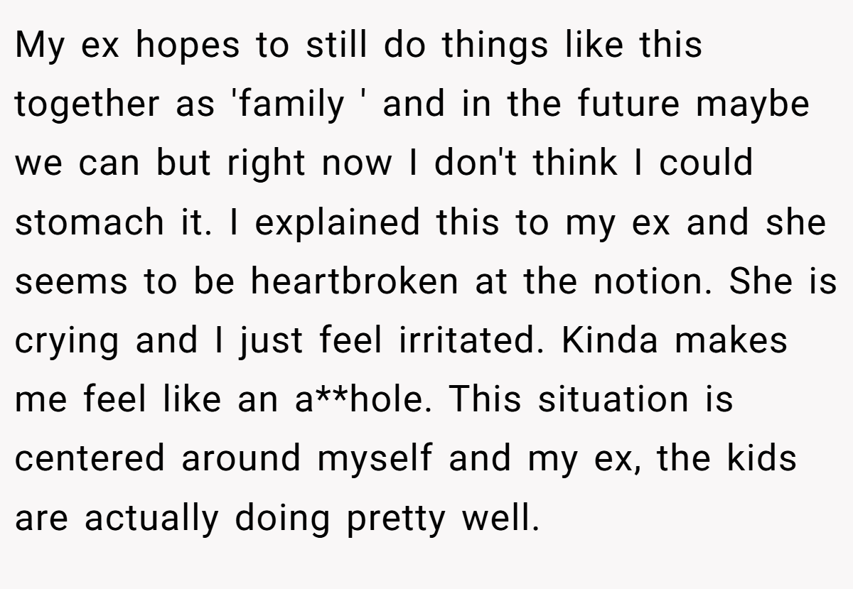 My ex hopes to still do things like this together as 'family ' and in the future maybe we can but right now I don't think I could stomach it. I explained this to my ex and she seems to be heartbroken at the notion. She is crying and I just feel irritated. Kinda makes me feel like an a**hole. This situation is centered around myself and my ex, the kids are actually doing pretty well.