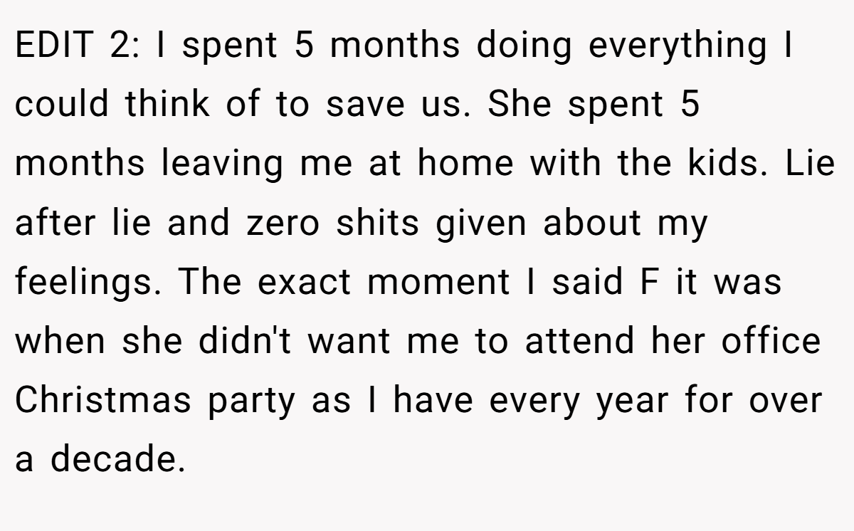 EDIT 2: I spent 5 months doing everything I could think of to save us. She spent 5 months leaving me at home with the kids. Lie after lie and zero shits given about my feelings. The exact moment I said F it was when she didn't want me to attend her office Christmas party as I have every year for over a decade.