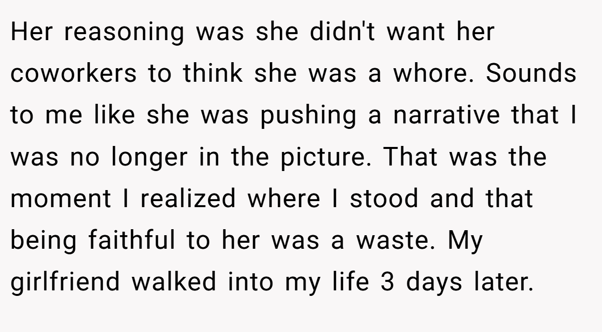 Her reasoning was she didn't want her coworkers to think she was a whore. Sounds to me like she was pushing a narrative that I was no longer in the picture. That was the moment I realized where I stood and that being faithful to her was a waste. My girlfriend walked into my life 3 days later.