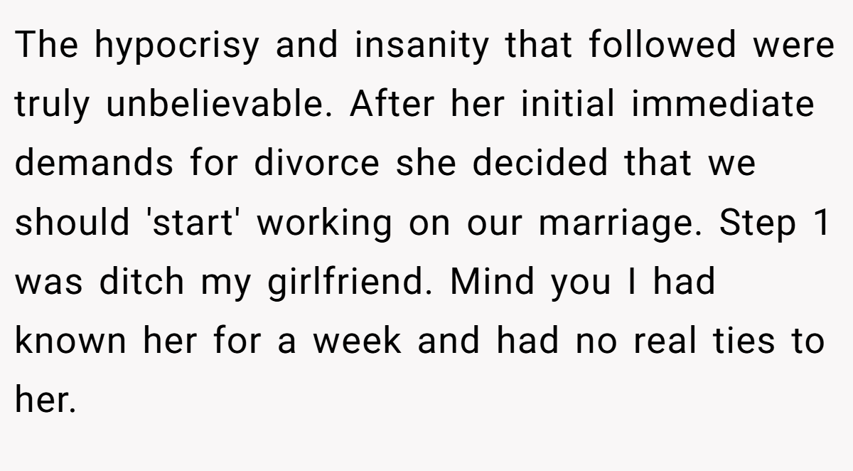 The hypocrisy and insanity that followed were truly unbelievable. After her initial immediate demands for divorce she decided that we should 'start' working on our marriage. Step 1 was ditch my girlfriend. Mind you I had known her for a week and had no real ties to her.