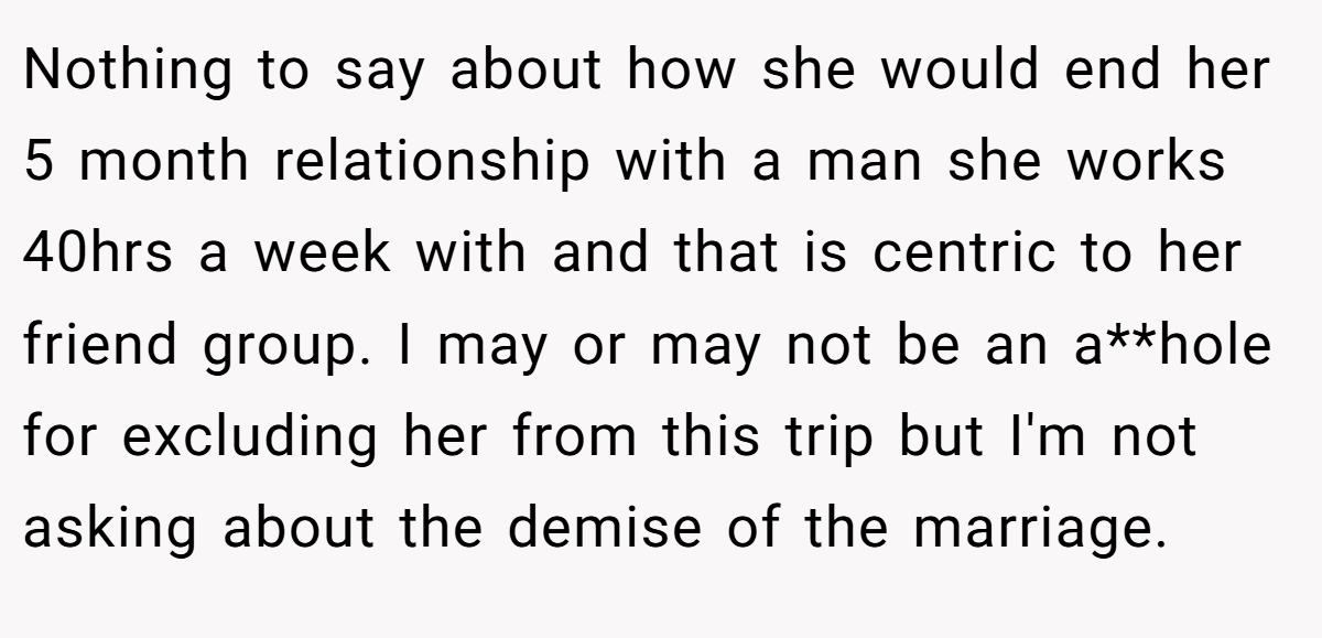 Nothing to say about how she would end her 5 month relationship with a man she works 40hrs a week with and that is centric to her friend group. I may or may not be an a**hole for excluding her from this trip but I'm not asking about the demise of the marriage.