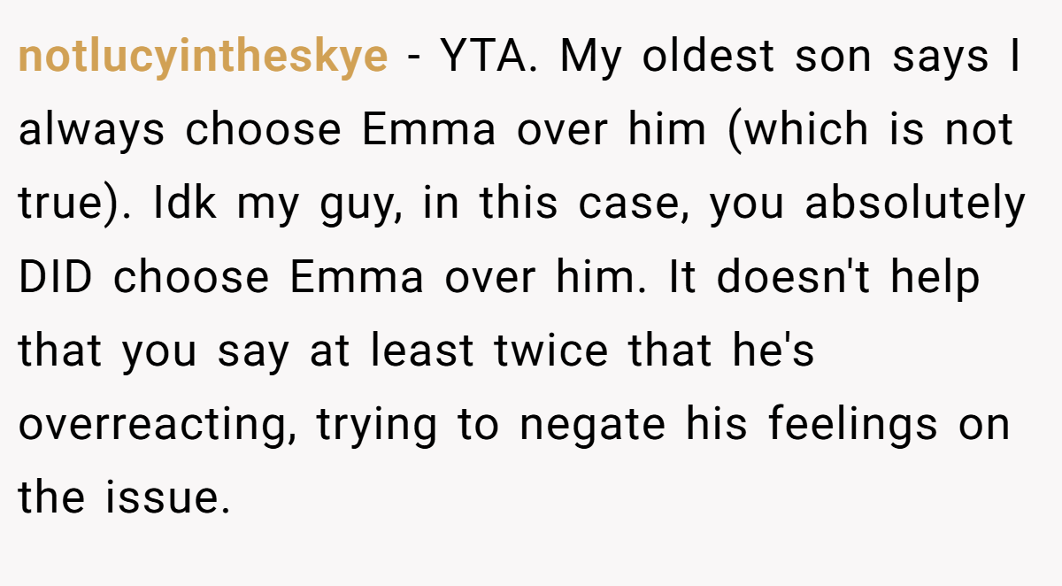 notlucyintheskye − YTA. My oldest son says I always choose Emma over him (which is not true). Idk my guy, in this case, you absolutely DID choose Emma over him. It doesn't help that you say at least twice that he's overreacting, trying to negate his feelings on the issue.