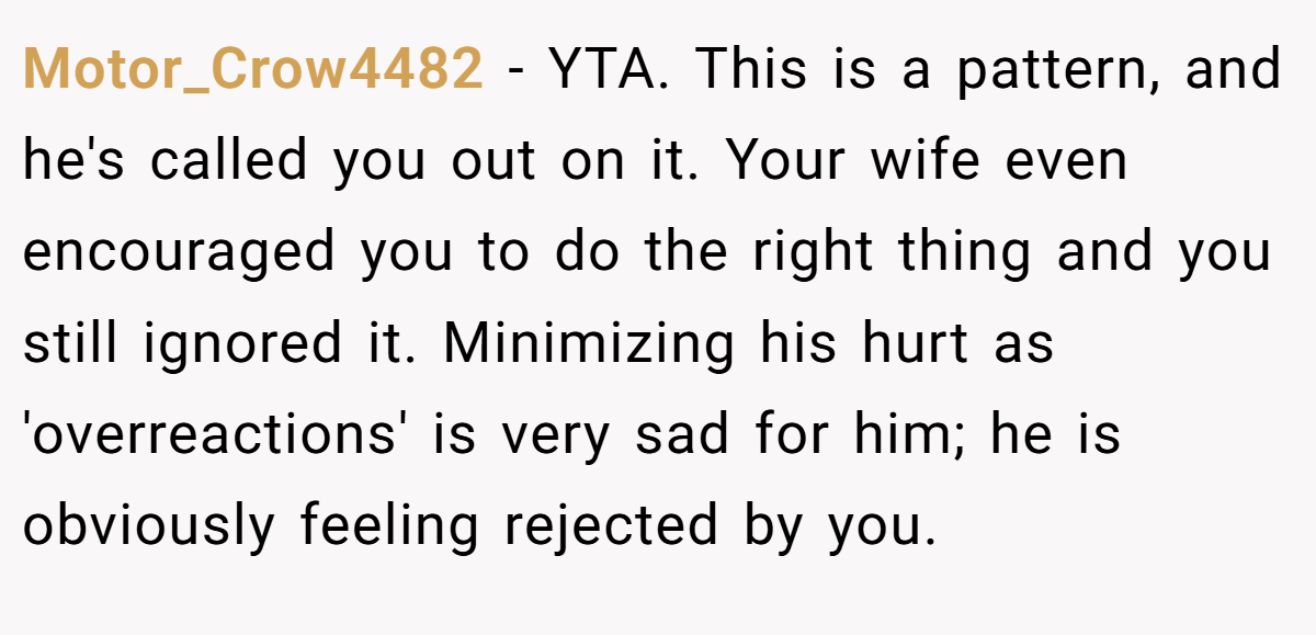 Motor_Crow4482 − YTA. This is a pattern, and he's called you out on it. Your wife even encouraged you to do the right thing and you still ignored it. Minimizing his hurt as 'overreactions' is very sad for him; he is obviously feeling rejected by you.