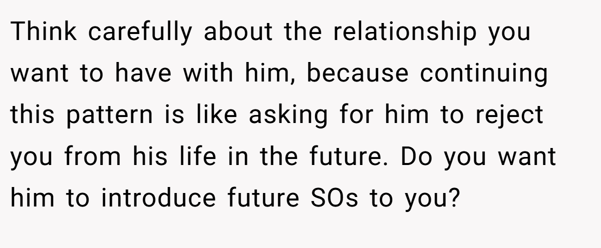 Think carefully about the relationship you want to have with him, because continuing this pattern is like asking for him to reject you from his life in the future. Do you want him to introduce future SOs to you?