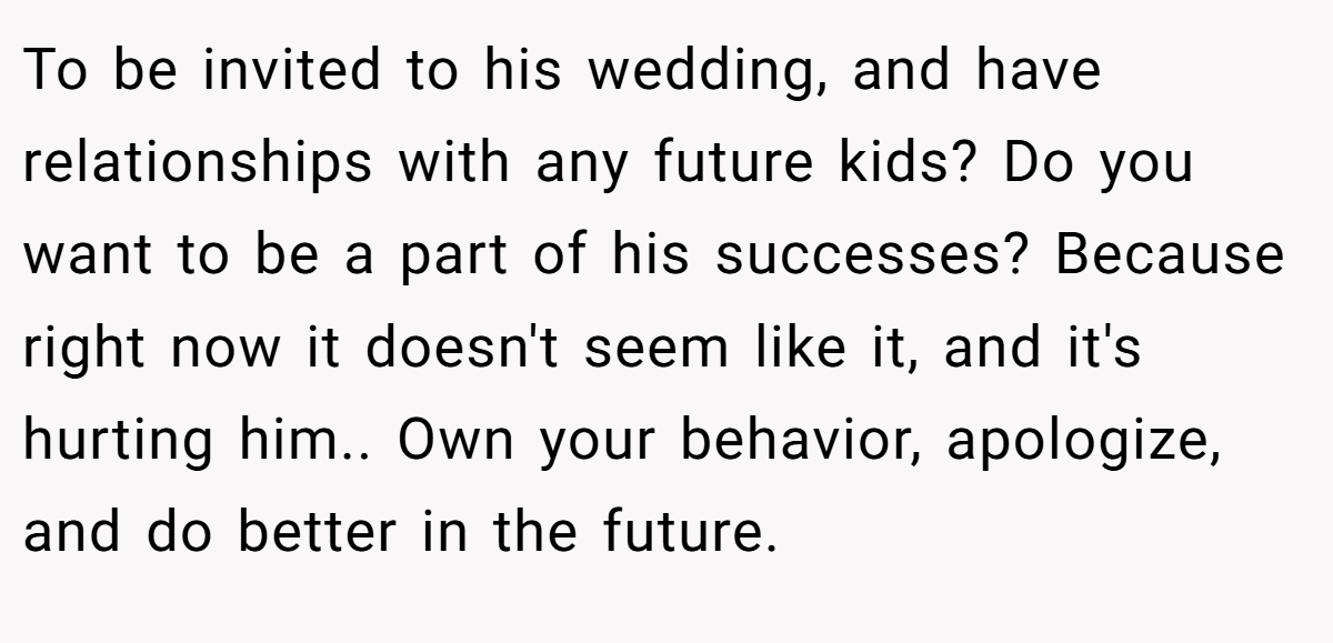 To be invited to his wedding, and have relationships with any future kids? Do you want to be a part of his successes? Because right now it doesn't seem like it, and it's hurting him.. Own your behavior, apologize, and do better in the future.
