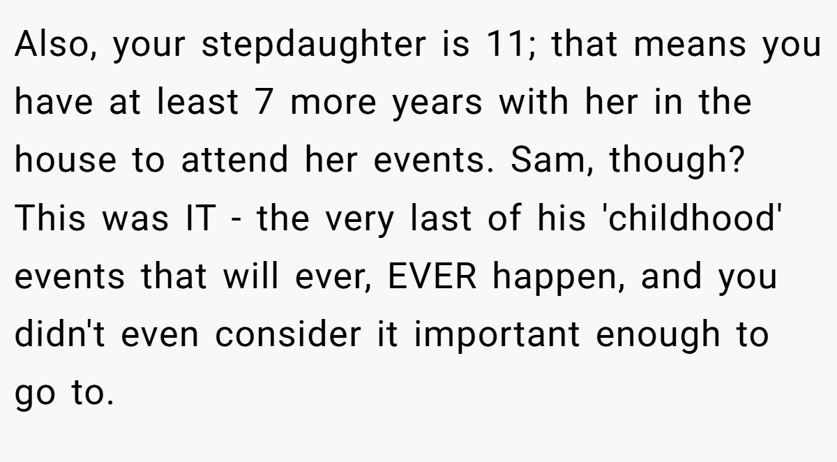 Also, your stepdaughter is 11; that means you have at least 7 more years with her in the house to attend her events. Sam, though? This was IT - the very last of his 'childhood' events that will ever, EVER happen, and you didn't even consider it important enough to go to.