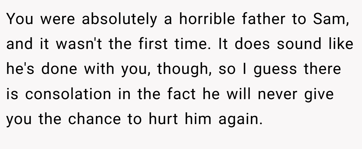 You were absolutely a horrible father to Sam, and it wasn't the first time. It does sound like he's done with you, though, so I guess there is consolation in the fact he will never give you the chance to hurt him again.