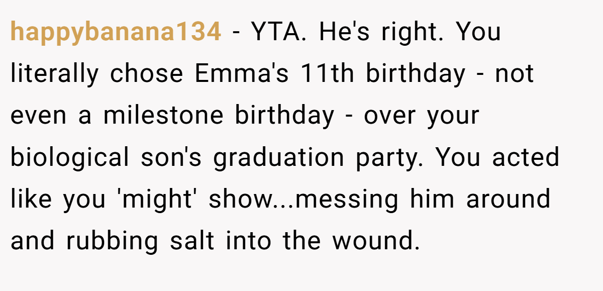 happybanana134 − YTA. He's right. You literally chose Emma's 11th birthday - not even a milestone birthday - over your biological son's graduation party. You acted like you 'might' show...messing him around and rubbing salt into the wound.