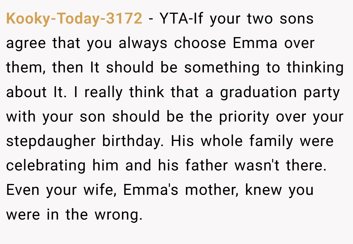 Kooky-Today-3172 − YTA-If your two sons agree that you always choose Emma over them, then It should be something to thinking about It. I really think that a graduation party with your son should be the priority over your stepdaugher birthday. His whole family were celebrating him and his father wasn't there. Even your wife, Emma's mother, knew you were in the wrong.