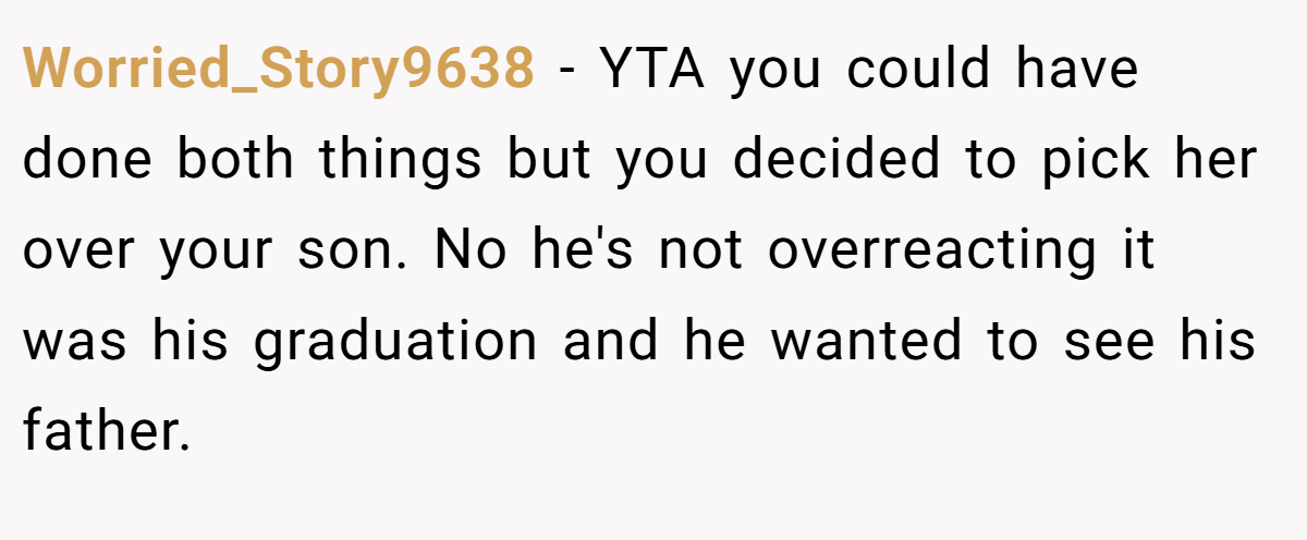 Worried_Story9638 − YTA you could have done both things but you decided to pick her over your son. No he's not overreacting it was his graduation and he wanted to see his father.