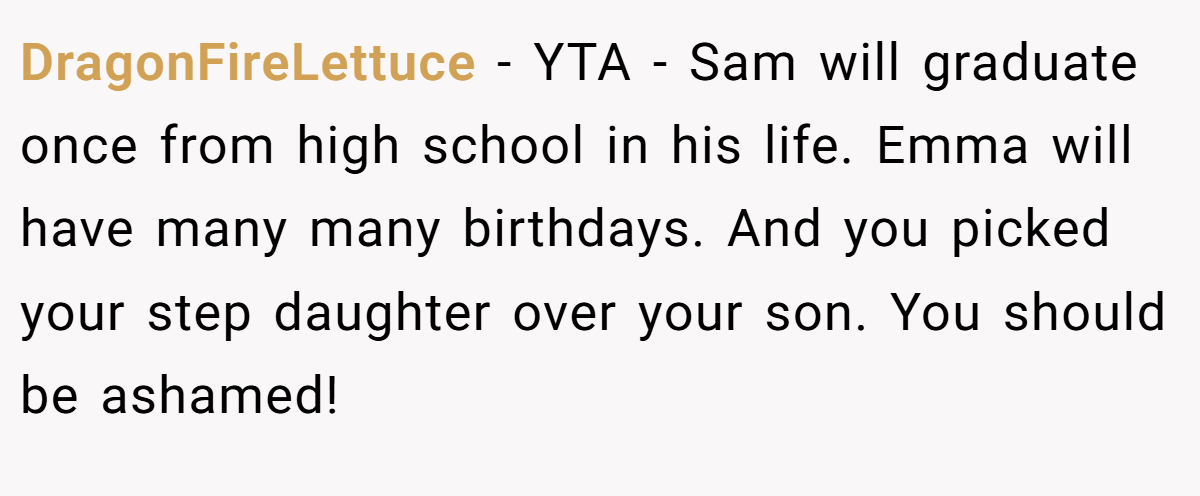 DragonFireLettuce − YTA - Sam will graduate once from high school in his life. Emma will have many many birthdays. And you picked your step daughter over your son. You should be ashamed!