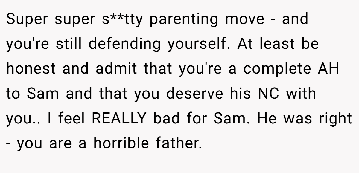 Super super s**tty parenting move - and you're still defending yourself. At least be honest and admit that you're a complete AH to Sam and that you deserve his NC with you.. I feel REALLY bad for Sam. He was right - you are a horrible father.