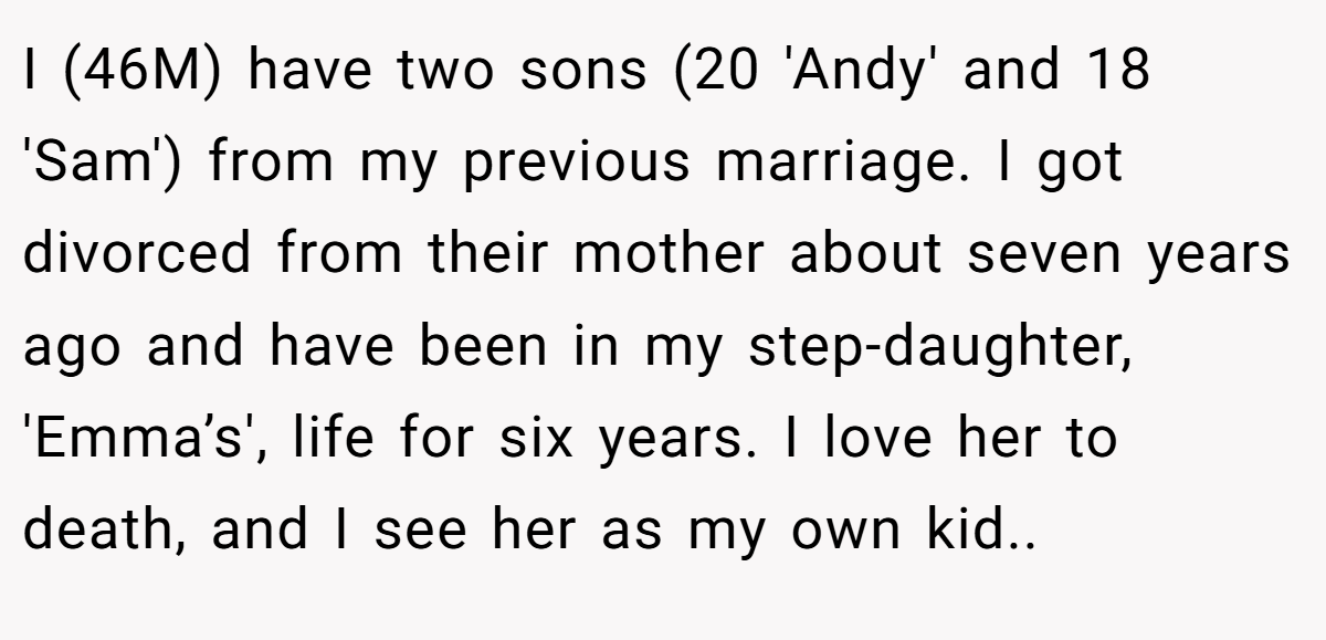 I (46M) have two sons (20 'Andy' and 18 'Sam') from my previous marriage. I got divorced from their mother about seven years ago and have been in my step-daughter, 'Emma’s', life for six years. I love her to death, and I see her as my own kid..