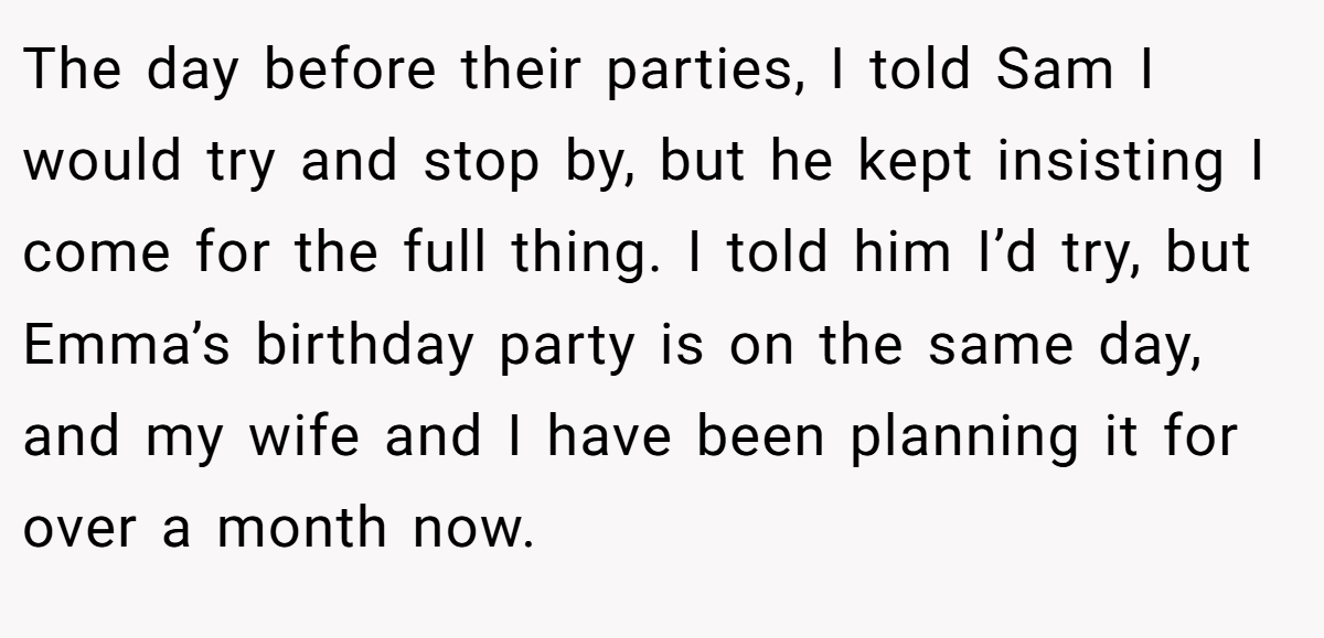The day before their parties, I told Sam I would try and stop by, but he kept insisting I come for the full thing. I told him I’d try, but Emma’s birthday party is on the same day, and my wife and I have been planning it for over a month now.