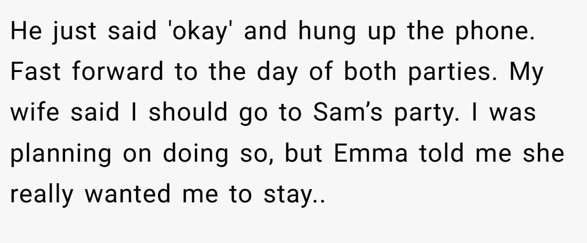 He just said 'okay' and hung up the phone. Fast forward to the day of both parties. My wife said I should go to Sam’s party. I was planning on doing so, but Emma told me she really wanted me to stay..