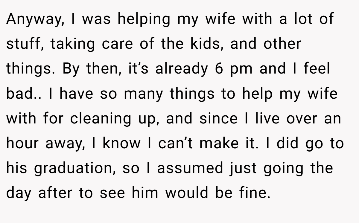 Anyway, I was helping my wife with a lot of stuff, taking care of the kids, and other things. By then, it’s already 6 pm and I feel bad.. I have so many things to help my wife with for cleaning up, and since I live over an hour away, I know I can’t make it. I did go to his graduation, so I assumed just going the day after to see him would be fine.