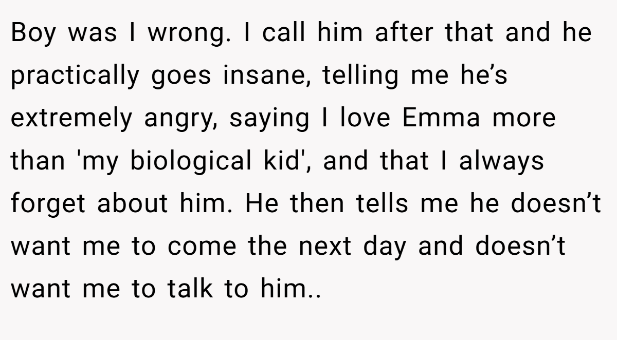 Boy was I wrong. I call him after that and he practically goes insane, telling me he’s extremely angry, saying I love Emma more than 'my biological kid', and that I always forget about him. He then tells me he doesn’t want me to come the next day and doesn’t want me to talk to him..  
