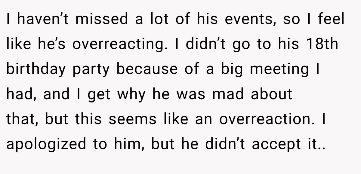 I haven’t missed a lot of his events, so I feel like he’s overreacting. I didn’t go to his 18th birthday party because of a big meeting I had, and I get why he was mad about that, but this seems like an overreaction. I apologized to him, but he didn’t accept it..  