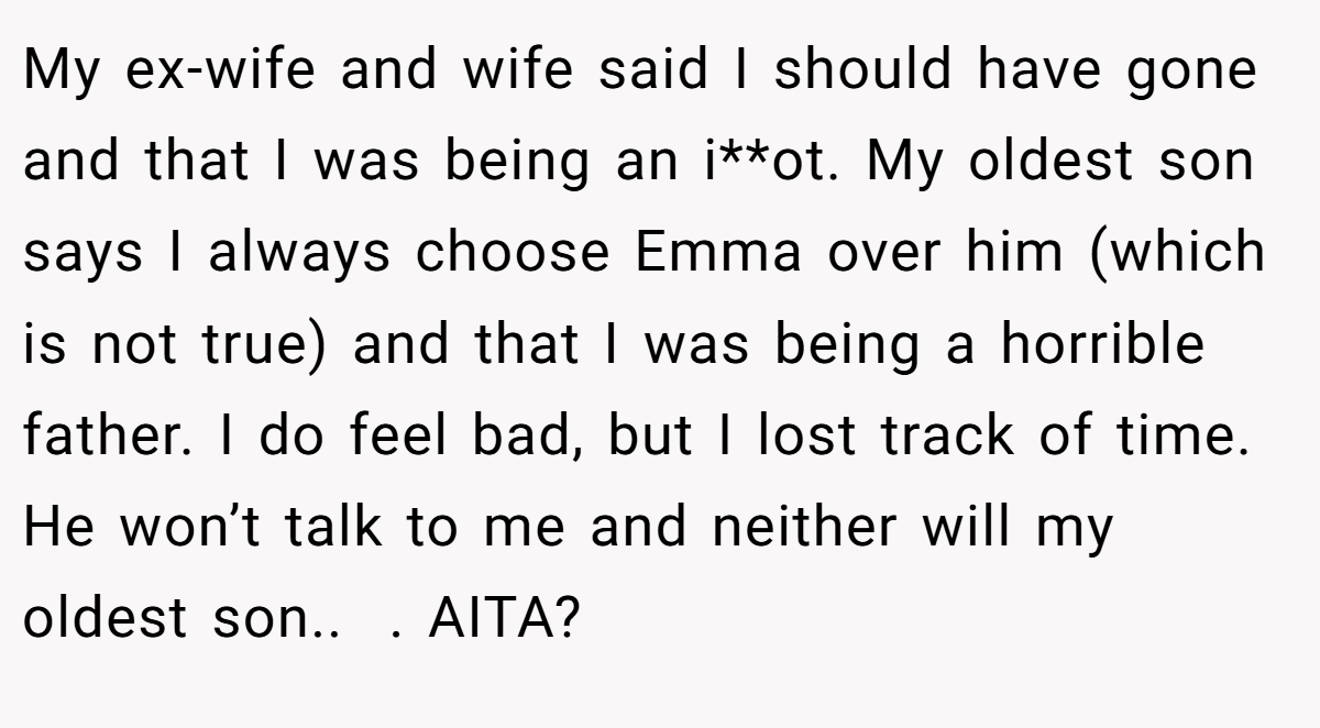 My ex-wife and wife said I should have gone and that I was being an i**ot. My oldest son says I always choose Emma over him (which is not true) and that I was being a horrible father. I do feel bad, but I lost track of time. He won’t talk to me and neither will my oldest son..  . AITA?
