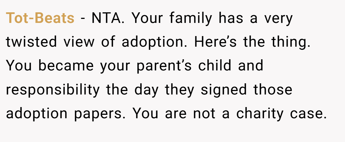 Tot-Beats − NTA. Your family has a very twisted view of adoption. Here’s the thing. You became your parent’s child and responsibility the day they signed those adoption papers. You are not a charity case.